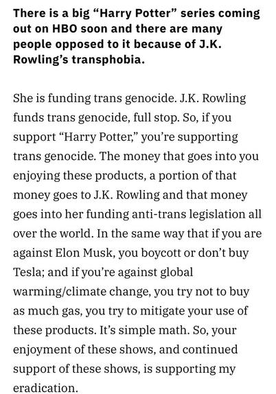 There is a big "Harry Potter" series coming out on HBO soon and there are many people opposed to it because of J.K. Rowling's transphobia. She is funding trans genocide. J.K. Rowling funds trans genocide, full stop. So, if you support "Harry Potter," you're supporting trans genocide. The money that goes into you enjoying these products, a portion of that money goes to J.K. Rowling and that money goes into her funding anti-trans legislation all over the world. In the same way that if you are against Elon Musk, you boycott or don't buy Tesla; and if you're against global warming/climate change, you try not to buy as much gas, you try to mitigate your use of these products. It's simple math. So, your enjoyment of these shows, and continued support of these shows, is supporting my eradication.