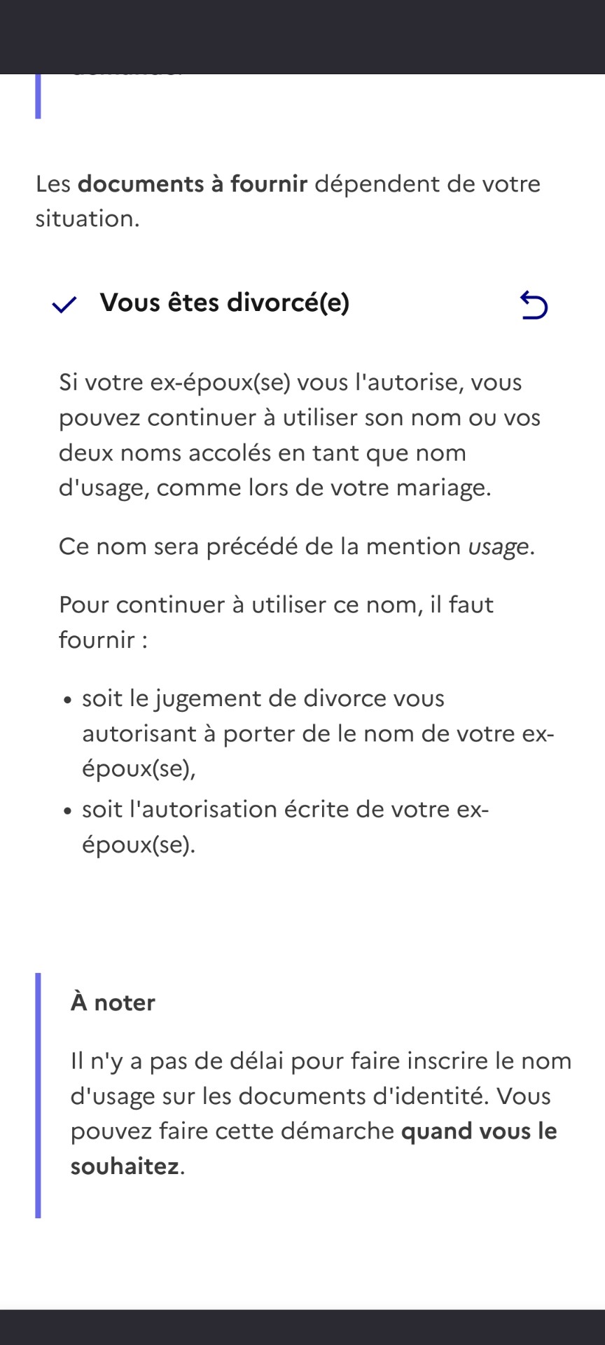 Les documents à fournir dépendent de votre situation.

Vous êtes divorcé(e)

5

Si votre ex-époux(se) vous l'autorise, vous pouvez continuer à utiliser son nom ou vos deux noms accolés en tant que nom d'usage, comme lors de votre mariage.

Ce nom sera précédé de la mention usage.

Pour continuer à utiliser ce nom, il faut fournir:

• soit le jugement de divorce vous autorisant à porter de le nom de votre ex- époux(se),

• soit l'autorisation écrite de votre ex- époux(se).

À noter

Il n'y a pas de délai pour faire inscrire le nom d'usage sur les documents d'identité. Vous pouvez faire cette démarche quand vous le souhaitez.