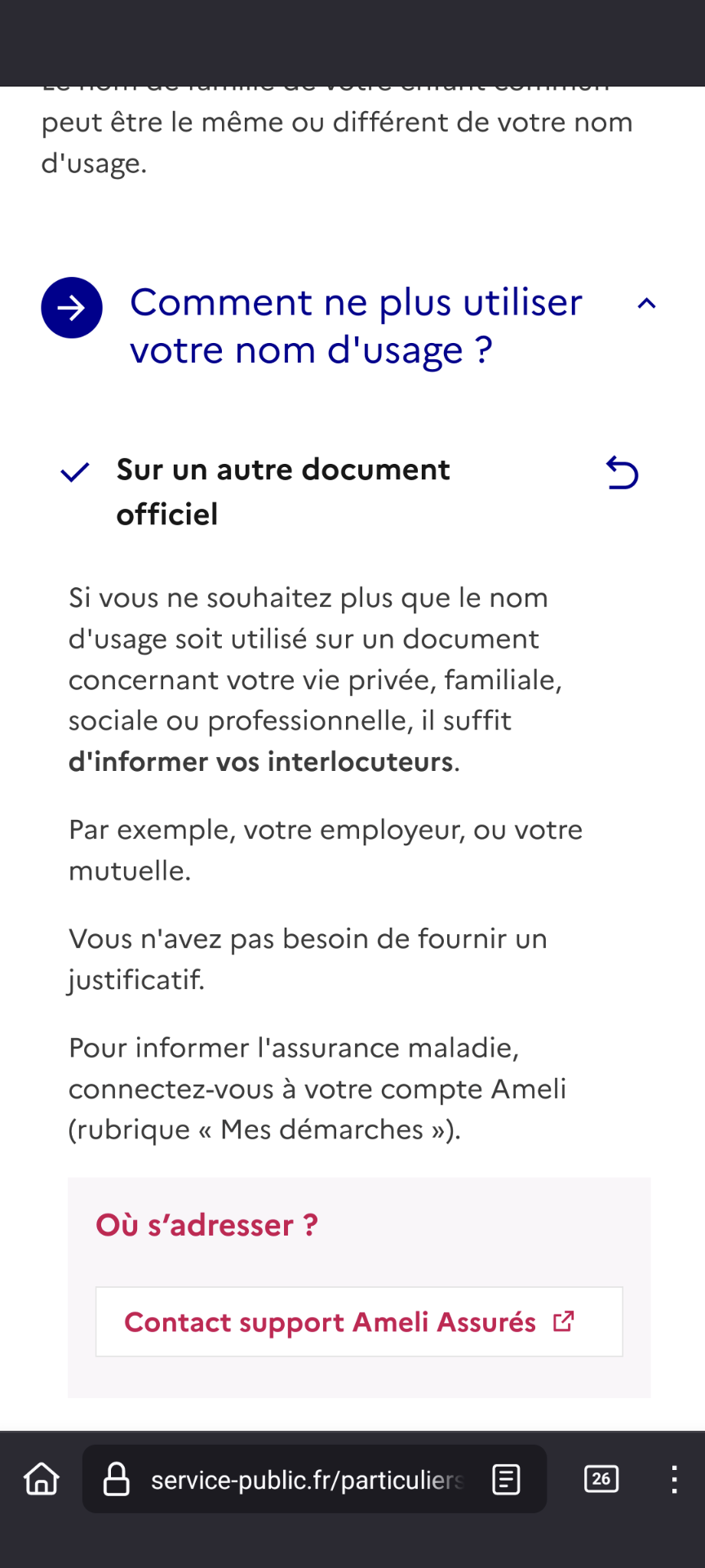 Les documents à fournir dépendent de votre situation.

Vous êtes divorcé(e)

5

Si votre ex-époux(se) vous l'autorise, vous pouvez continuer à utiliser son nom ou vos deux noms accolés en tant que nom d'usage, comme lors de votre mariage.

Ce nom sera précédé de la mention usage.

Pour continuer à utiliser ce nom, il faut fournir:

• soit le jugement de divorce vous autorisant à porter de le nom de votre ex- époux(se),

• soit l'autorisation écrite de votre ex- époux(se).

À noter

Il n'y a pas de délai pour faire inscrire le nom d'usage sur les documents d'identité. Vous pouvez faire cette démarche quand vous le souhaitez.