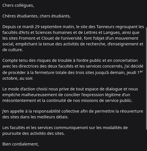 Chers collègues,
Chères étudiantes, chers étudiants,
Depuis ce mardi 29 septembre matin, le site des Tanneurs regroupant les facultés d’Arts et Sciences humaines et de Lettres et Langues, ainsi que les sites Fromont et Clouet de l’université, font l’objet d’un mouvement social, empêchant la tenue des activités de recherche, d’enseignement et de culture.
Compte tenu des risques de trouble à l’ordre public et en concertation avec les directrices des deux facultés et les services concernés, j’ai décidé de procéder à la fermeture totale des trois sites jusqu’à demain, jeudi 1er octobre, au soir.
Le mode d’action choisi nous prive de tout espace de dialogue et nous empêche malheureusement de concilier l’expression légitime d’un mécontentement et la continuité de nos missions de service public.
J’en appelle à la responsabilité collective afin de permettre la réouverture des sites dans les meilleurs délais.
Les facultés et les services communiqueront sur les modalités de poursuite des activités des sites.
Bien cordialement,